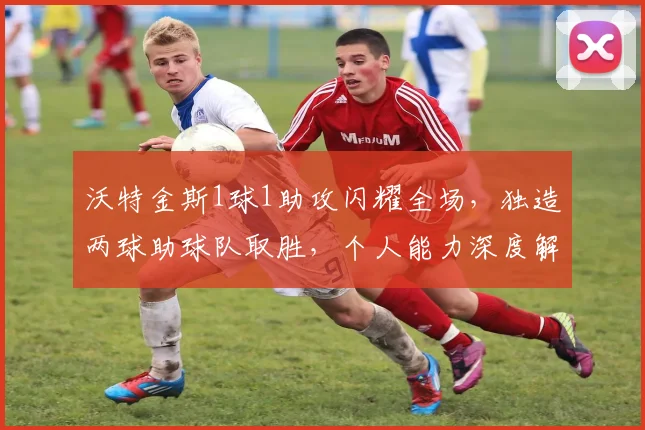 沃特金斯1球1助攻闪耀全场，独造两球助球队取胜，个人能力深度解读与比赛分析