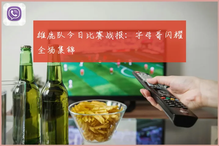 雄鹿队今日比赛战报：字母哥闪耀全场集锦