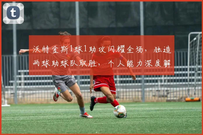 沃特金斯1球1助攻闪耀全场，独造两球助球队取胜，个人能力深度解读与比赛分析