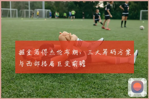 掘金若得杰伦布朗，三大筹码方案与西部格局巨变前瞻