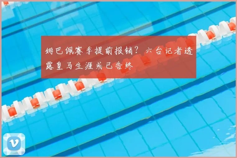 姆巴佩赛季提前报销?六台记者透露皇马生涯或已告终