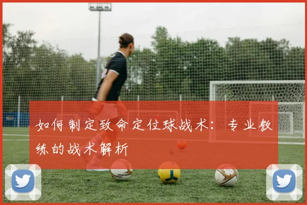 如何制定致命定位球战术:专业教练的战术解析