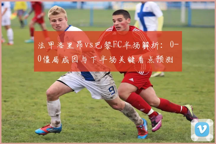 法甲洛里昂vs巴黎FC半场解析：0-0僵局成因与下半场关键看点预测
