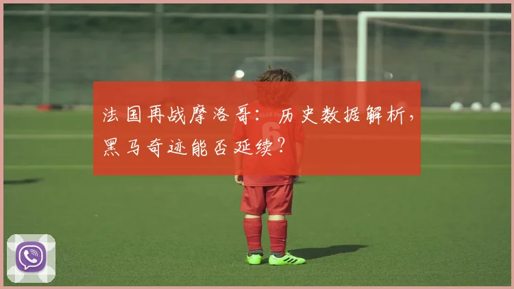 法国再战摩洛哥:历史数据解析,黑马奇迹能否延续?