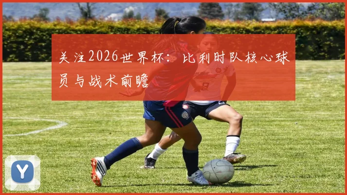 关注2026世界杯:比利时队核心球员与战术前瞻