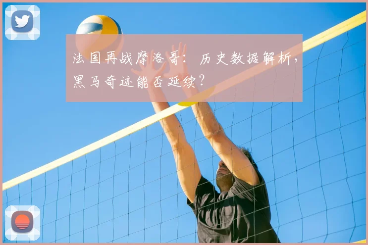 法国再战摩洛哥:历史数据解析,黑马奇迹能否延续?